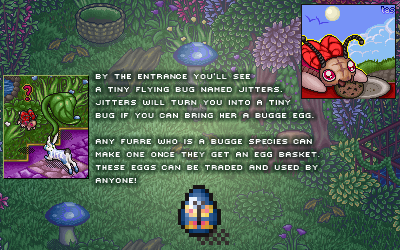 By the entrance you'll se a tiny flying bug named Jitters. Jitters will turn you into a tiny bug if you can bring her a bugge egg. Any furre who is a bugge species can make one once they get an egg basket. These eggs can be traded and used by anyone!